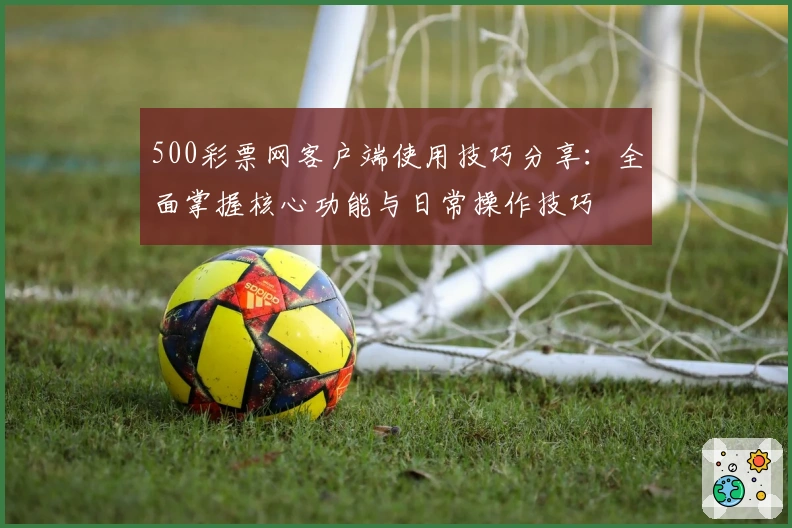 500彩票网客户端使用技巧分享:全面掌握核心功能与日常操作技巧