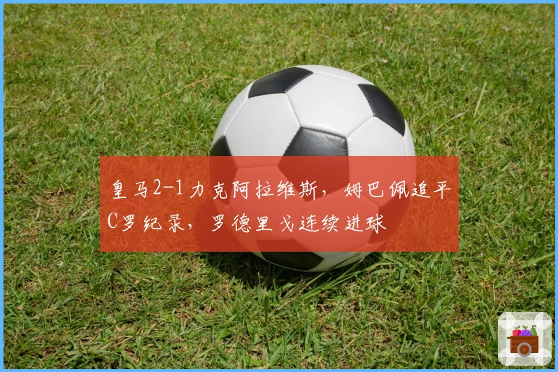 皇马2-1力克阿拉维斯，姆巴佩追平C罗纪录，罗德里戈连续进球