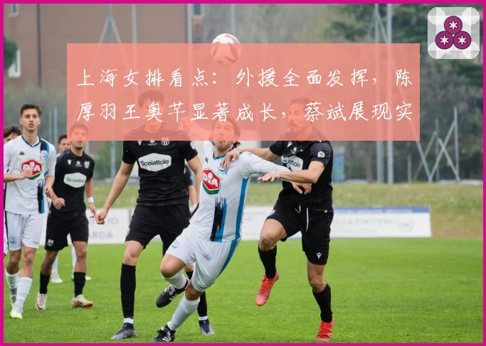 上海女排看点：外援全面发挥，陈厚羽王奥芊显著成长，蔡斌展现实力