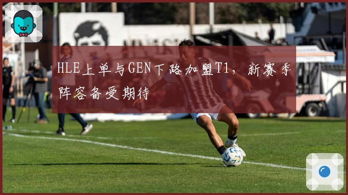 HLE上单与GEN下路加盟T1，新赛季阵容备受期待