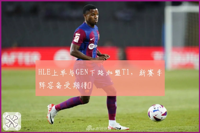 HLE上单与GEN下路加盟T1，新赛季阵容备受期待