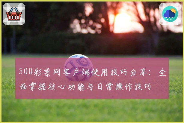 500彩票网客户端使用技巧分享：全面掌握核心功能与日常操作技巧