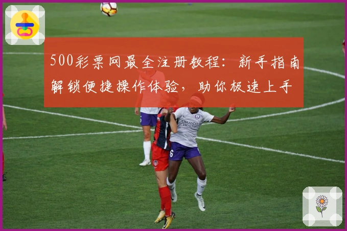 500彩票网最全注册教程:新手指南解锁便捷操作体验,助你极速上手