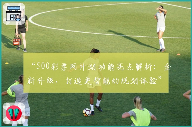 “500彩票网计划功能亮点解析：全新升级，打造更智能的规划体验”