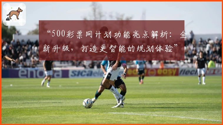 “500彩票网计划功能亮点解析：全新升级，打造更智能的规划体验”