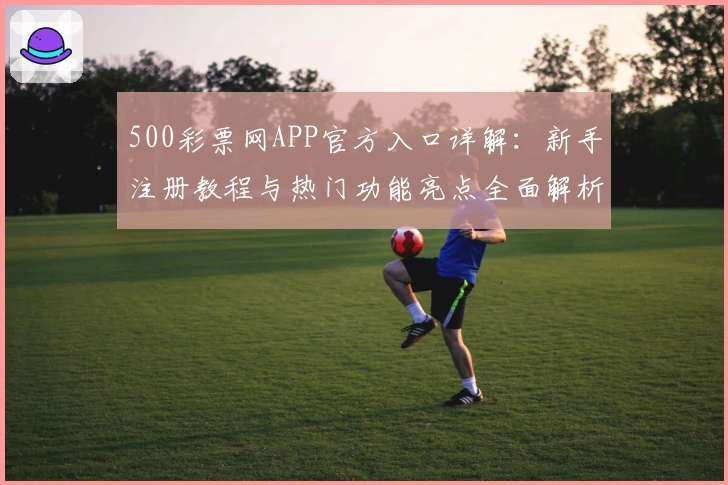 500彩票网APP官方入口详解：新手注册教程与热门功能亮点全面解析