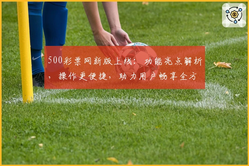 500彩票网新版上线：功能亮点解析，操作更便捷，助力用户畅享全方位服务
