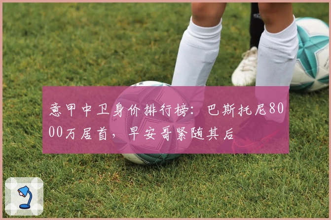 意甲中卫身价排行榜：巴斯托尼8000万居首，早安哥紧随其后