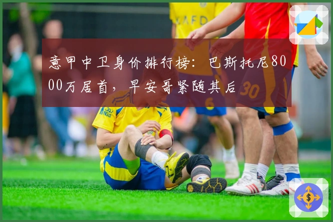 意甲中卫身价排行榜：巴斯托尼8000万居首，早安哥紧随其后