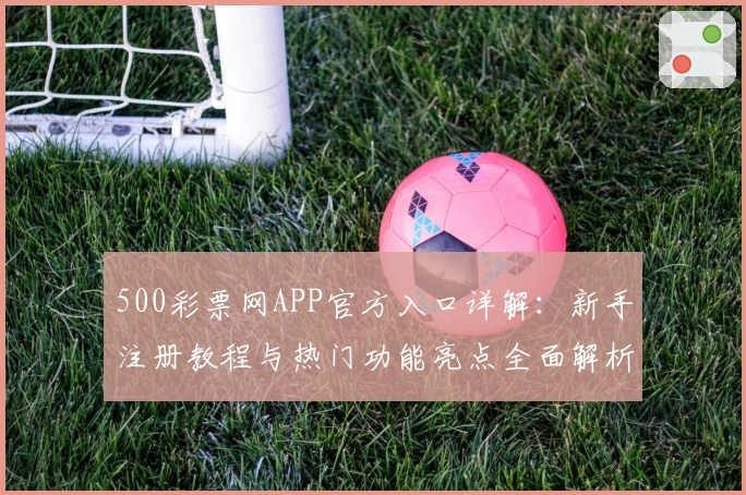 500彩票网APP官方入口详解：新手注册教程与热门功能亮点全面解析